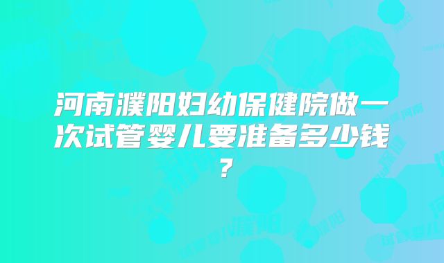 河南濮阳妇幼保健院做一次试管婴儿要准备多少钱？
