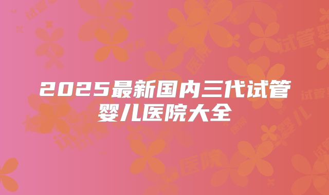2025最新国内三代试管婴儿医院大全