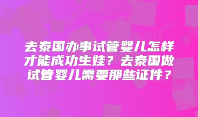 去泰国办事试管婴儿怎样才能成功生娃？去泰国做试管婴儿需要那些证件？