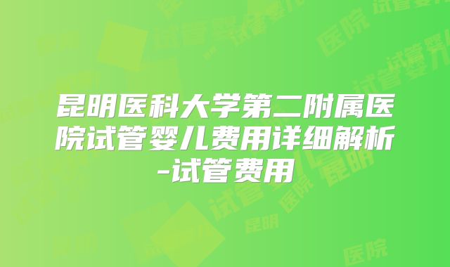 昆明医科大学第二附属医院试管婴儿费用详细解析-试管费用