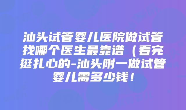 汕头试管婴儿医院做试管找哪个医生最靠谱(看完挺扎心的-汕头附一做试管婴儿需多少钱!