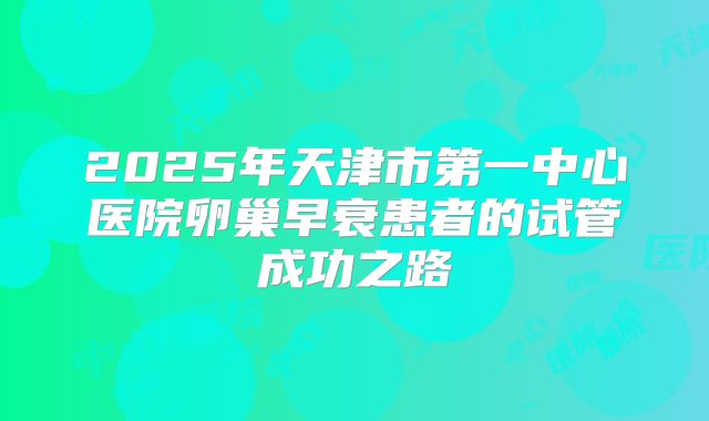 2025年天津市第一中心医院卵巢早衰患者的试管成功之路