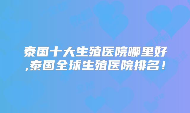 泰国十大生殖医院哪里好,泰国全球生殖医院排名！