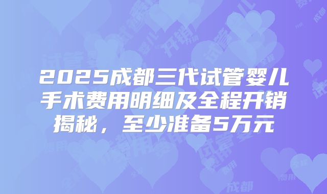2025成都三代试管婴儿手术费用明细及全程开销揭秘，至少准备5万元