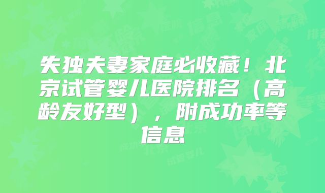 失独夫妻家庭必收藏！北京试管婴儿医院排名（高龄友好型），附成功率等信息