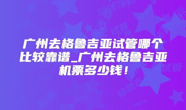 广州去格鲁吉亚试管哪个比较靠谱_广州去格鲁吉亚机票多少钱！