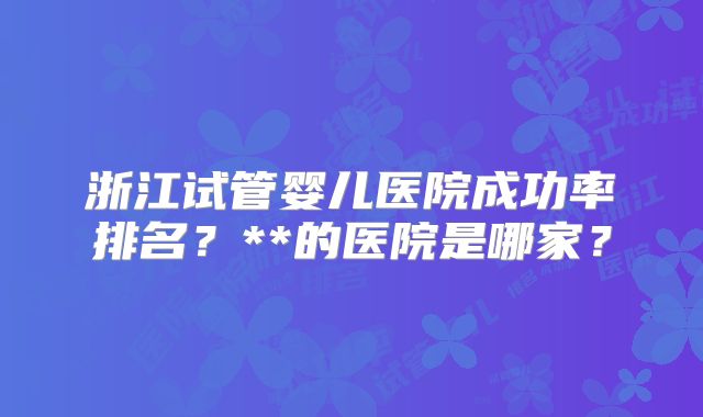 浙江试管婴儿医院成功率排名？**的医院是哪家？