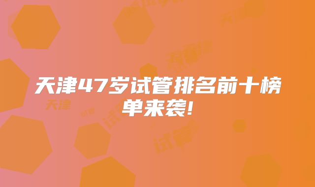 天津47岁试管排名前十榜单来袭!