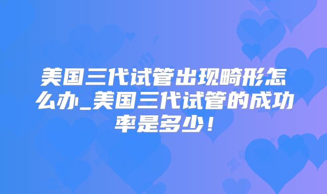 美国三代试管出现畸形怎么办_美国三代试管的成功率是多少！