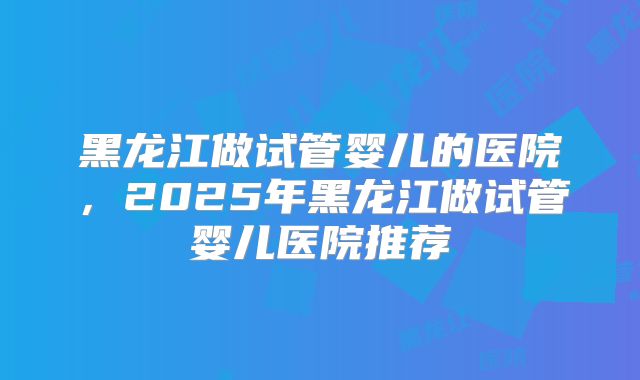黑龙江做试管婴儿的医院,2025年黑龙江做试管婴儿医院推荐