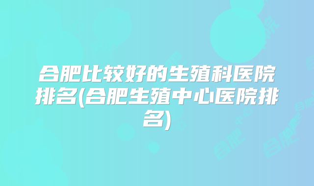 合肥比较好的生殖科医院排名(合肥生殖中心医院排名)