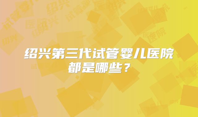 绍兴第三代试管婴儿医院都是哪些?