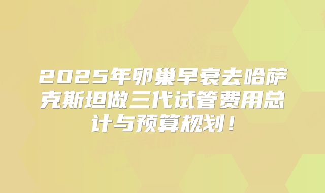 2025年卵巢早衰去哈萨克斯坦做三代试管费用总计与预算规划！