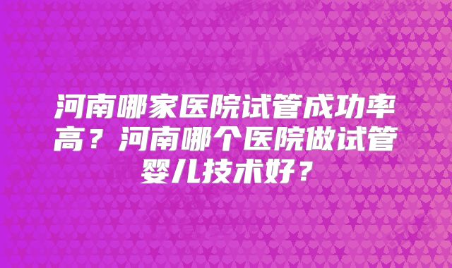 河南哪家医院试管成功率高?河南哪个医院做试管婴儿技术好?