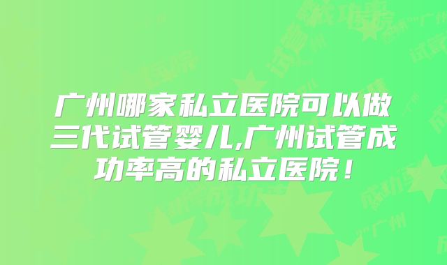 广州哪家私立医院可以做三代试管婴儿,广州试管成功率高的私立医院!