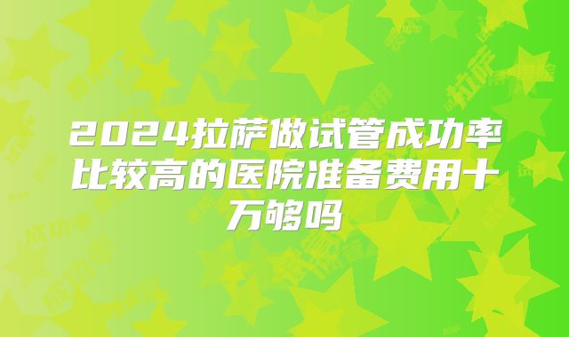 2024拉萨做试管成功率比较高的医院准备费用十万够吗