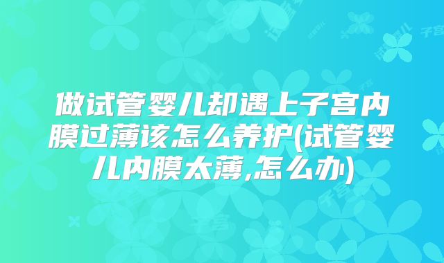 做试管婴儿却遇上子宫内膜过薄该怎么养护(试管婴儿内膜太薄,怎么办)
