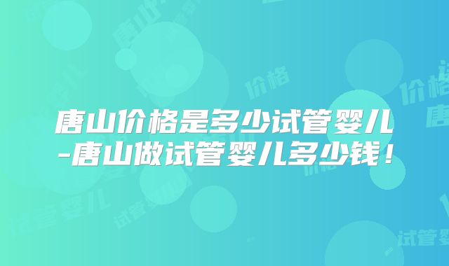 唐山价格是多少试管婴儿-唐山做试管婴儿多少钱!