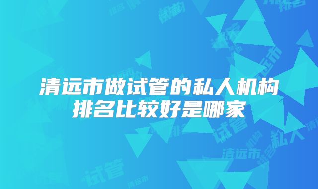 清远市做试管的私人机构排名比较好是哪家