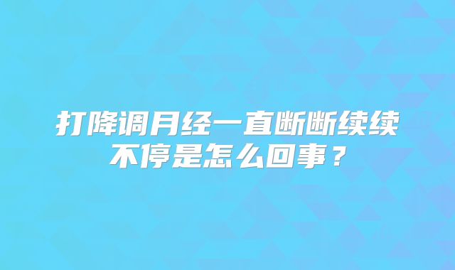 打降调月经一直断断续续不停是怎么回事?