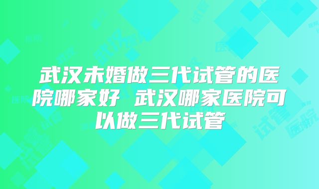 武汉未婚做三代试管的医院哪家好 武汉哪家医院可以做三代试管