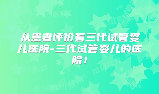 从患者评价看三代试管婴儿医院-三代试管婴儿的医院！