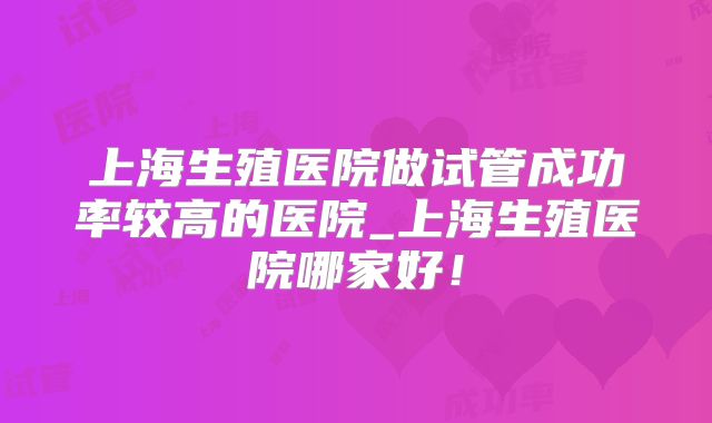 上海生殖医院做试管成功率较高的医院_上海生殖医院哪家好！