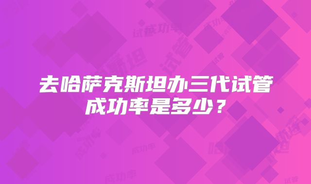 去哈萨克斯坦办三代试管成功率是多少？