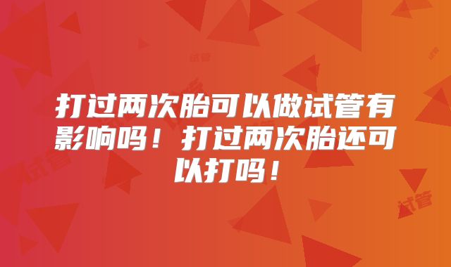 打过两次胎可以做试管有影响吗！打过两次胎还可以打吗！
