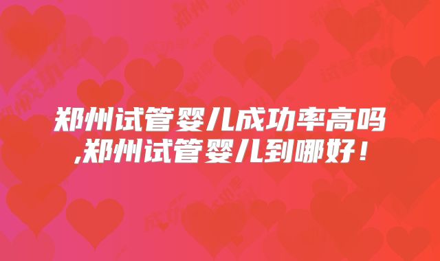 郑州试管婴儿成功率高吗,郑州试管婴儿到哪好！