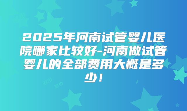 2025年河南试管婴儿医院哪家比较好-河南做试管婴儿的全部费用大概是多少！