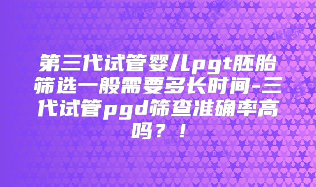 第三代试管婴儿pgt胚胎筛选一般需要多长时间-三代试管pgd筛查准确率高吗？！
