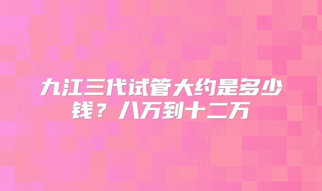 九江三代试管大约是多少钱?八万到十二万