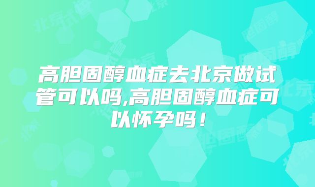 高胆固醇血症去北京做试管可以吗,高胆固醇血症可以怀孕吗！