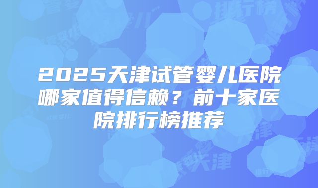 2025天津试管婴儿医院哪家值得信赖？前十家医院排行榜推荐
