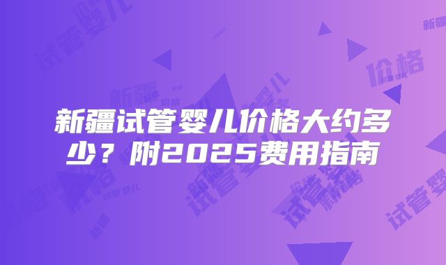 新疆试管婴儿价格大约多少？附2025费用指南