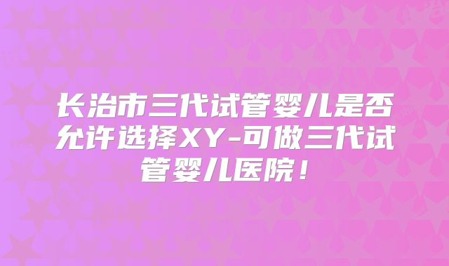 长治市三代试管婴儿是否允许选择XY-可做三代试管婴儿医院!