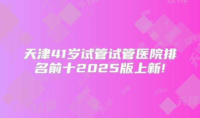 天津41岁试管试管医院排名前十2025版上新!
