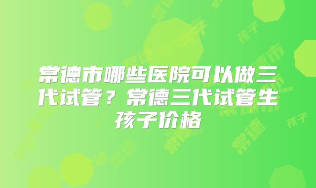 常德市哪些医院可以做三代试管？常德三代试管生孩子价格