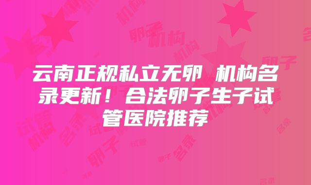 云南正规私立无卵�机构名录更新!合法卵子生子试管医院推荐