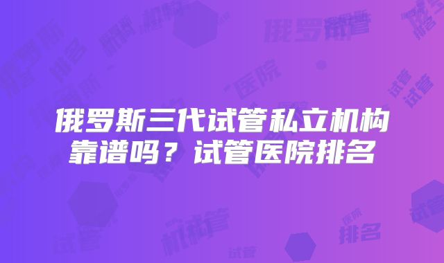 俄罗斯三代试管私立机构靠谱吗？试管医院排名