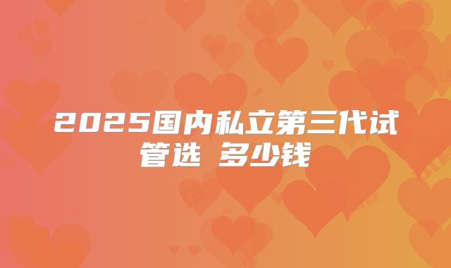 2025国内私立第三代试管选�多少钱
