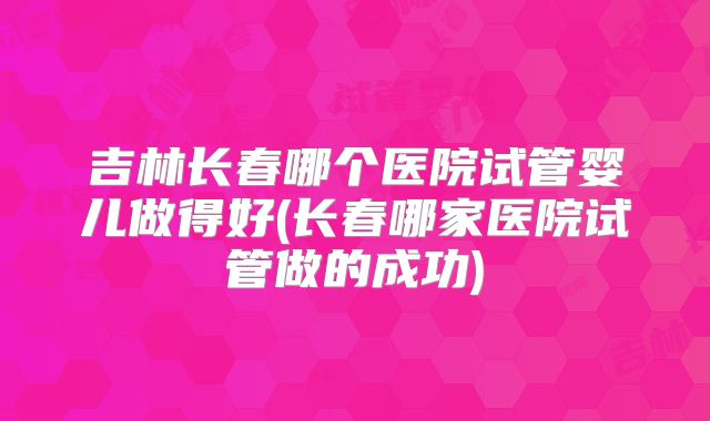 吉林长春哪个医院试管婴儿做得好(长春哪家医院试管做的成功)