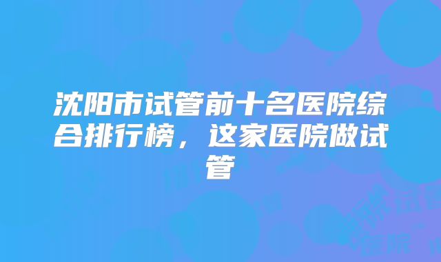 沈阳市试管前十名医院综合排行榜,这家医院做试管