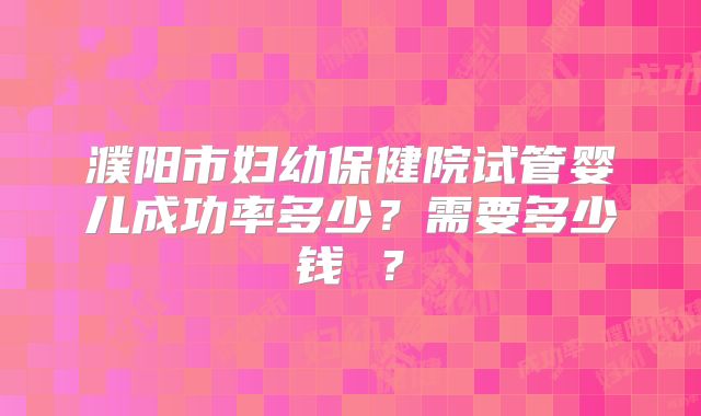 濮阳市妇幼保健院试管婴儿成功率多少？需要多少钱 ？