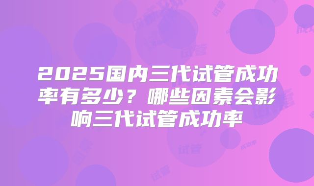 2025国内三代试管成功率有多少？哪些因素会影响三代试管成功率