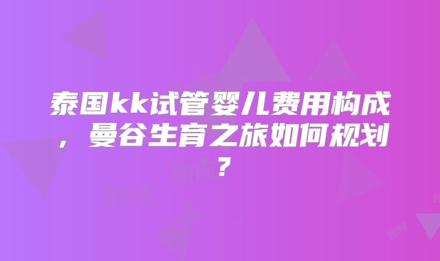 泰国kk试管婴儿费用构成,曼谷生育之旅如何规划?