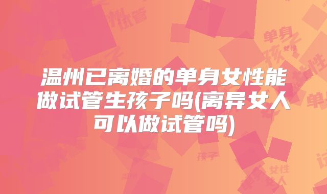 温州已离婚的单身女性能做试管生孩子吗(离异女人可以做试管吗)