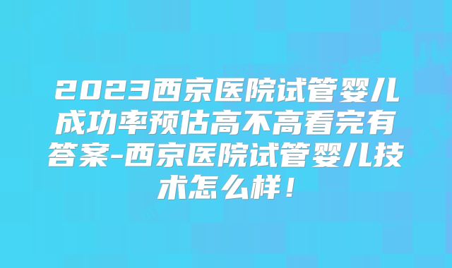 2023西京医院试管婴儿成功率预估高不高看完有答案-西京医院试管婴儿技术怎么样！