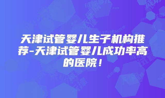 天津试管婴儿生子机构推荐-天津试管婴儿成功率高的医院！